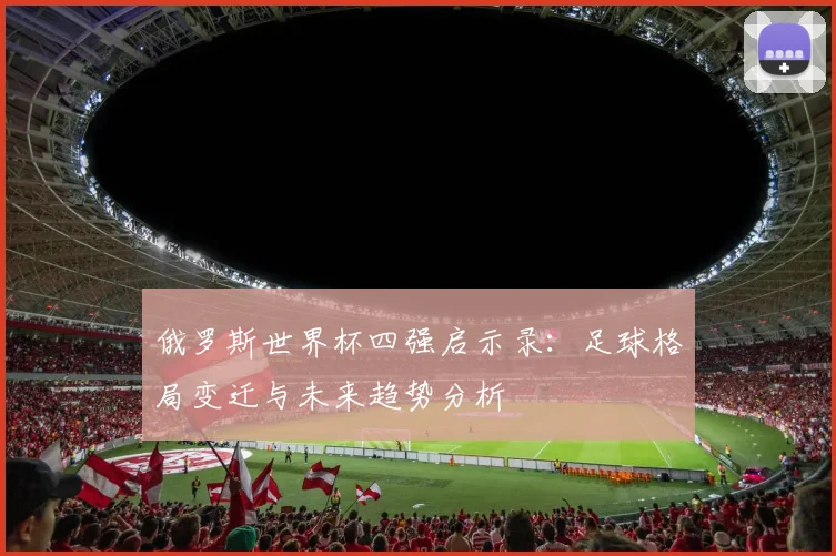 俄罗斯世界杯四强启示录：足球格局变迁与未来趋势分析