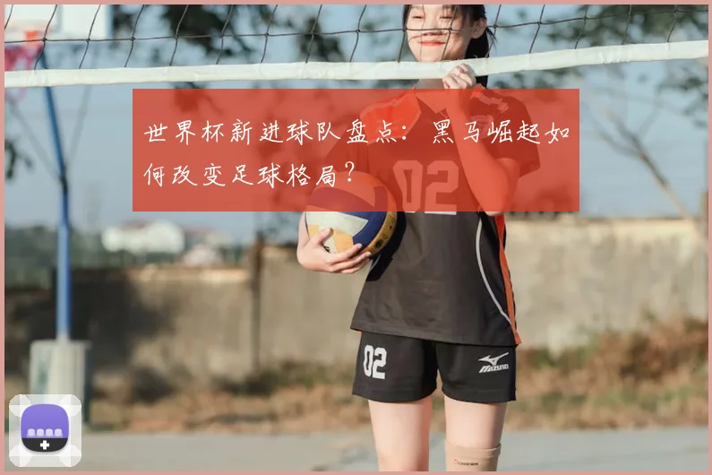 世界杯新进球队盘点：黑马崛起如何改变足球格局？