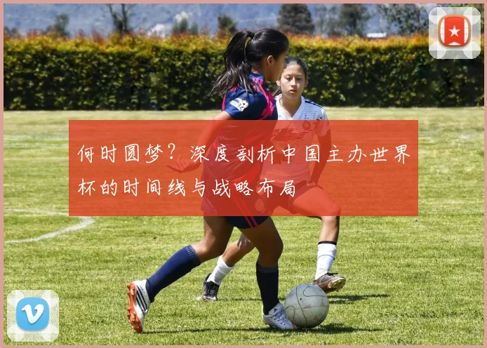 何时圆梦？深度剖析中国主办世界杯的时间线与战略布局