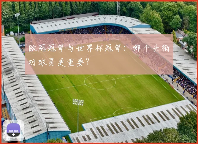 欧冠冠军与世界杯冠军：哪个头衔对球员更重要？
