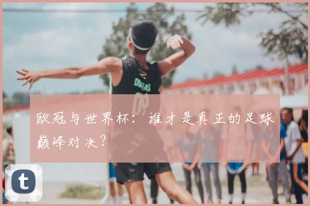 欧冠与世界杯:谁才是真正的足球巅峰对决?