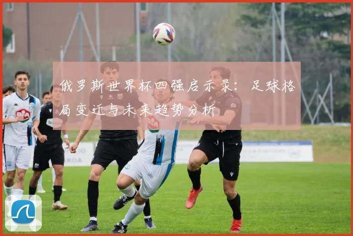 俄罗斯世界杯四强启示录：足球格局变迁与未来趋势分析