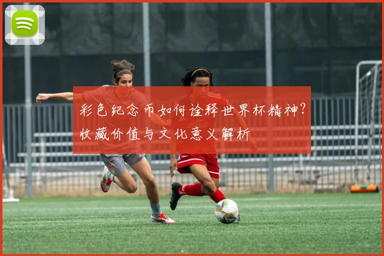 彩色纪念币如何诠释世界杯精神？收藏价值与文化意义解析