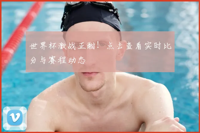 世界杯激战正酣！点击查看实时比分与赛程动态