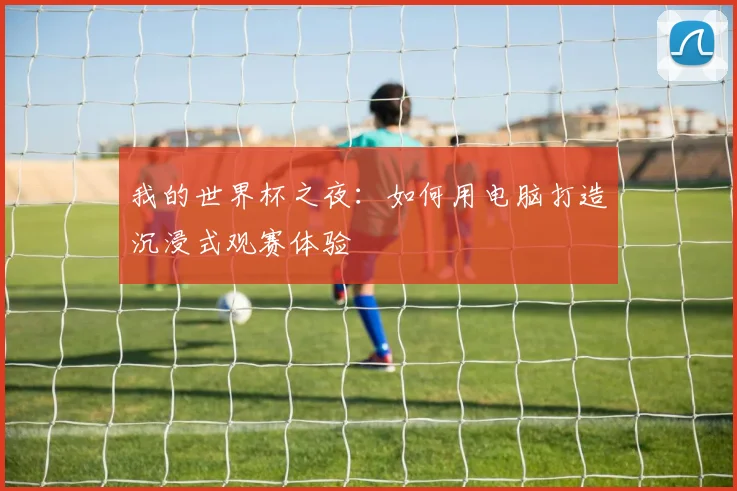 我的世界杯之夜：如何用电脑打造沉浸式观赛体验