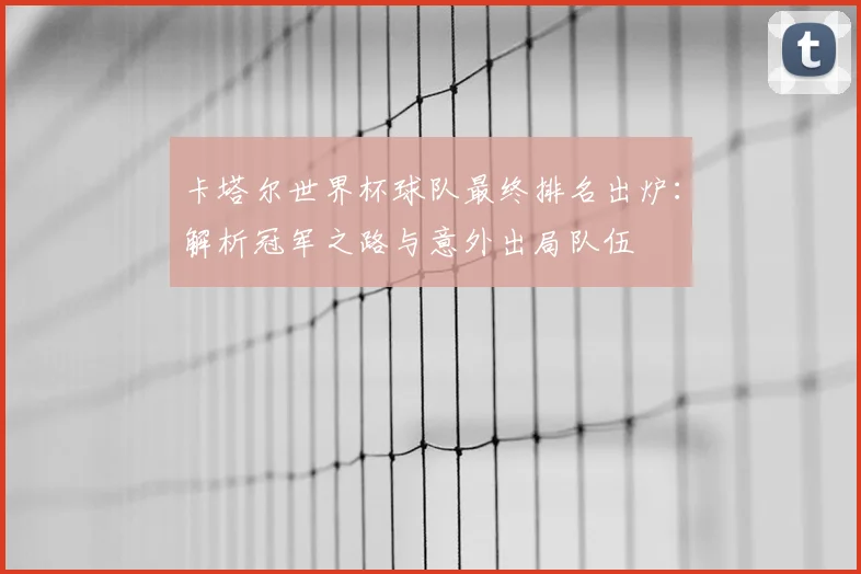 卡塔尔世界杯球队最终排名出炉：解析冠军之路与意外出局队伍