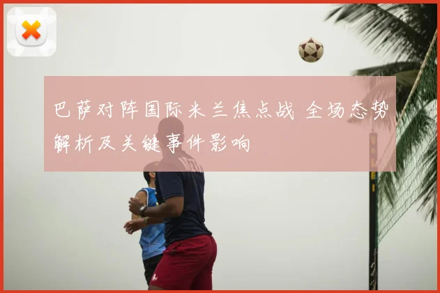 巴萨对阵国际米兰焦点战 全场态势解析及关键事件影响