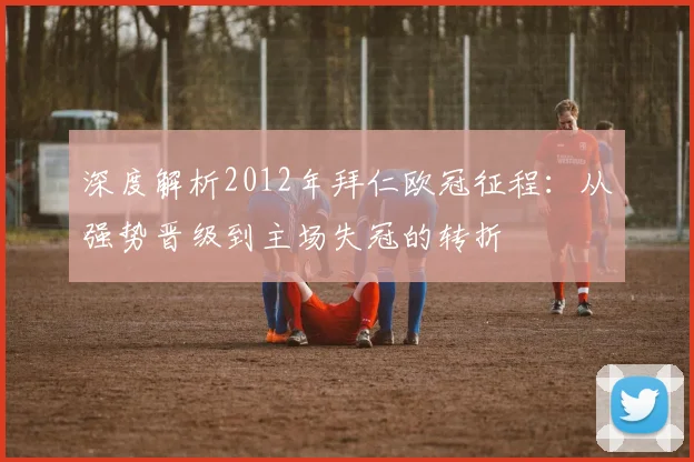 深度解析2012年拜仁欧冠征程：从强势晋级到主场失冠的转折