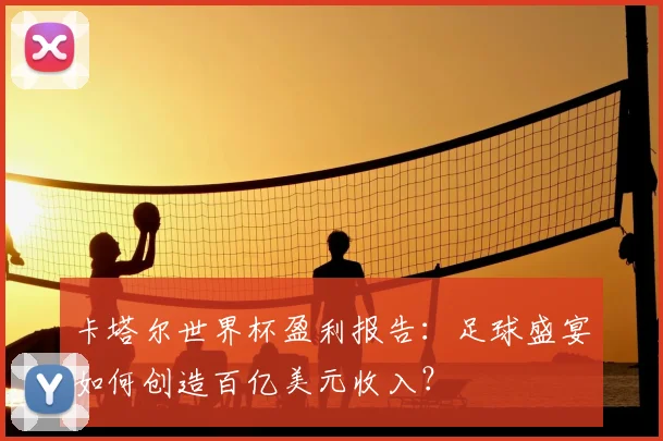 卡塔尔世界杯盈利报告：足球盛宴如何创造百亿美元收入？