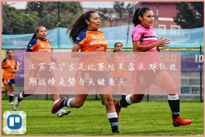 江苏苏宁女足比赛结果盘点 球队近期战绩走势与关键看点