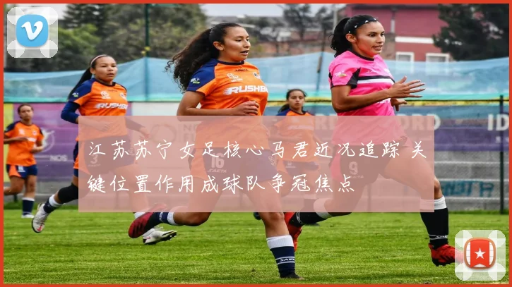 江苏苏宁女足核心马君近况追踪 关键位置作用成球队争冠焦点