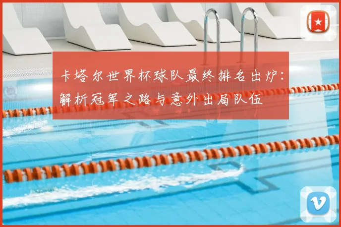 卡塔尔世界杯球队最终排名出炉：解析冠军之路与意外出局队伍