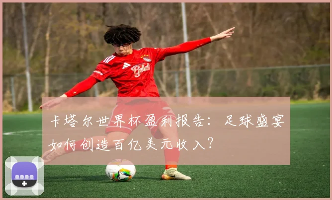 卡塔尔世界杯盈利报告：足球盛宴如何创造百亿美元收入？