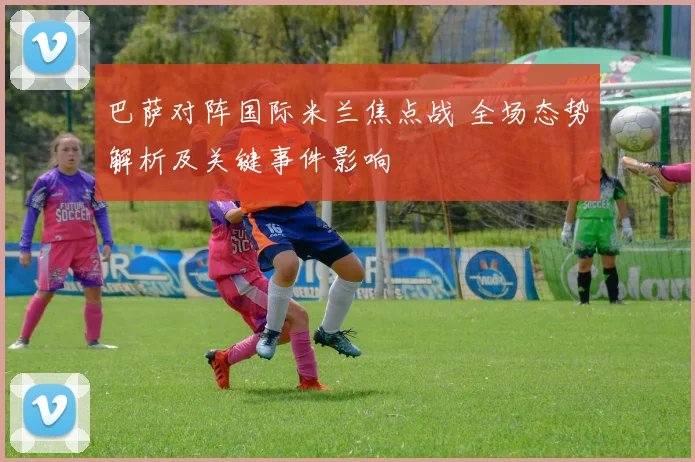 巴萨对阵国际米兰焦点战 全场态势解析及关键事件影响