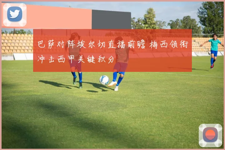 巴萨对阵埃尔切直播前瞻 梅西领衔冲击西甲关键积分